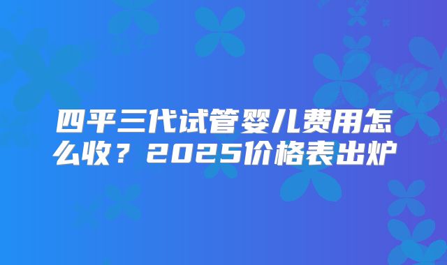 四平三代试管婴儿费用怎么收?2025价格表出炉