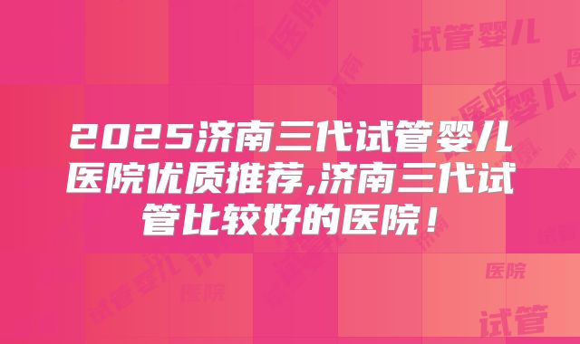 2025济南三代试管婴儿医院优质推荐,济南三代试管比较好的医院！