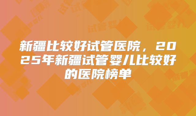 新疆比较好试管医院，2025年新疆试管婴儿比较好的医院榜单