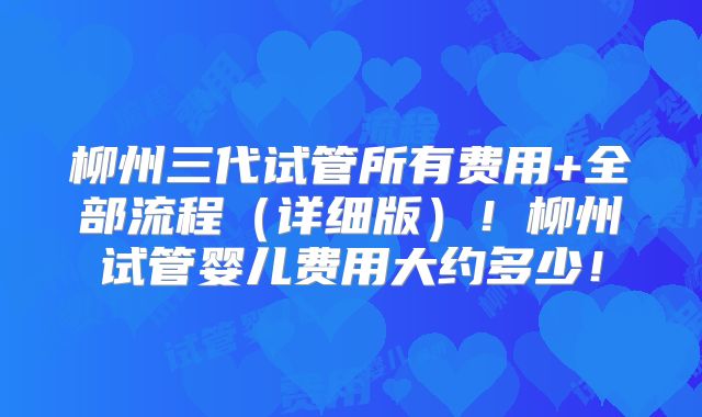 柳州三代试管所有费用+全部流程（详细版）！柳州试管婴儿费用大约多少！