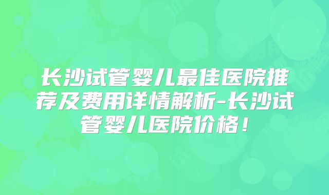 长沙试管婴儿最佳医院推荐及费用详情解析-长沙试管婴儿医院价格！