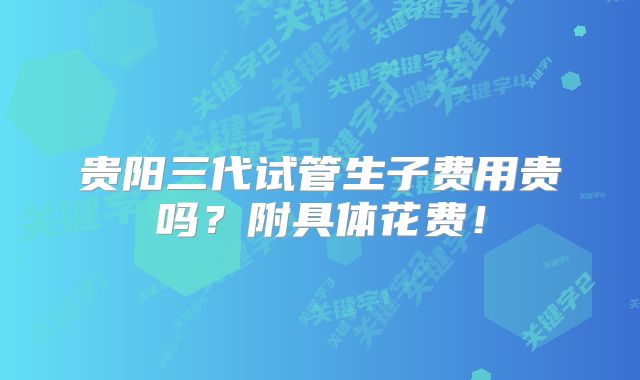 贵阳三代试管生子费用贵吗?附具体花费!