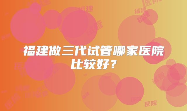 福建做三代试管哪家医院比较好？