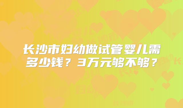 长沙市妇幼做试管婴儿需多少钱?3万元够不够?