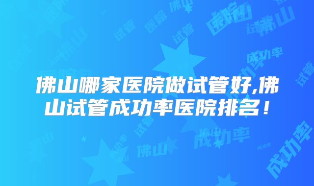 佛山哪家医院做试管好,佛山试管成功率医院排名！