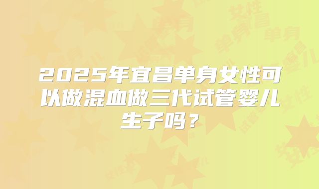 2025年宜昌单身女性可以做混血做三代试管婴儿生子吗？