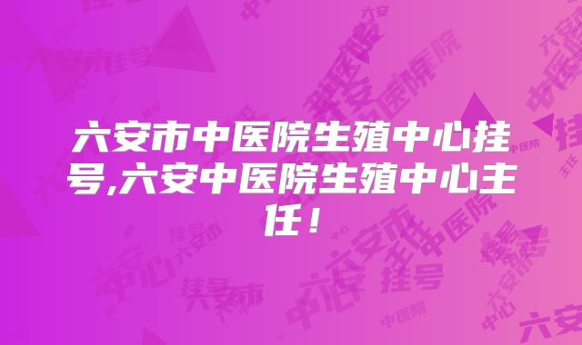 六安市中医院生殖中心挂号,六安中医院生殖中心主任！