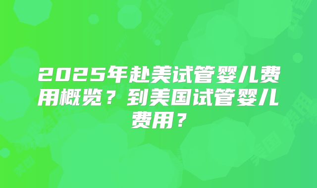 2025年赴美试管婴儿费用概览？到美国试管婴儿费用？