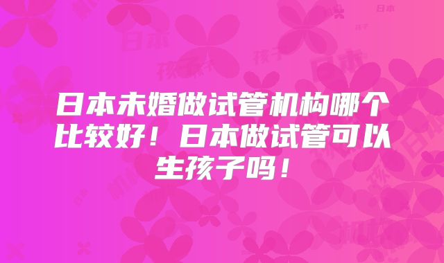 日本未婚做试管机构哪个比较好！日本做试管可以生孩子吗！