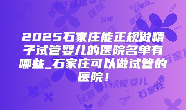 2025石家庄能正规做精子试管婴儿的医院名单有哪些_石家庄可以做试管的医院!