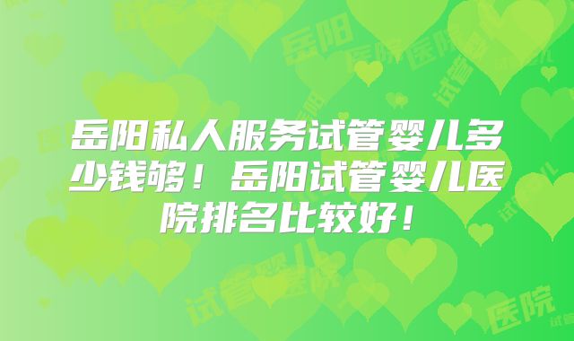岳阳私人服务试管婴儿多少钱够！岳阳试管婴儿医院排名比较好！