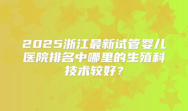 2025浙江最新试管婴儿医院排名中哪里的生殖科技术较好?
