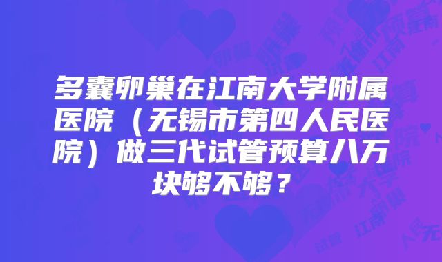 多囊卵巢在江南大学附属医院（无锡市第四人民医院）做三代试管预算八万块够不够？