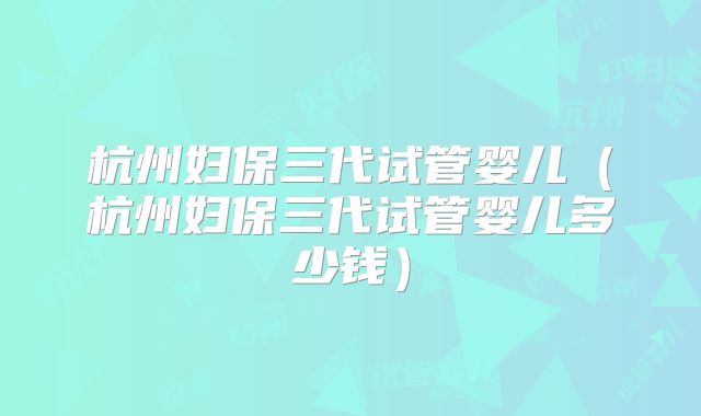 杭州妇保三代试管婴儿（杭州妇保三代试管婴儿多少钱）