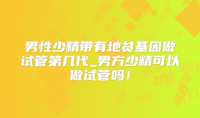 男性少精带有地贫基因做试管第几代_男方少精可以做试管吗！