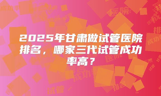 2025年甘肃做试管医院排名，哪家三代试管成功率高？
