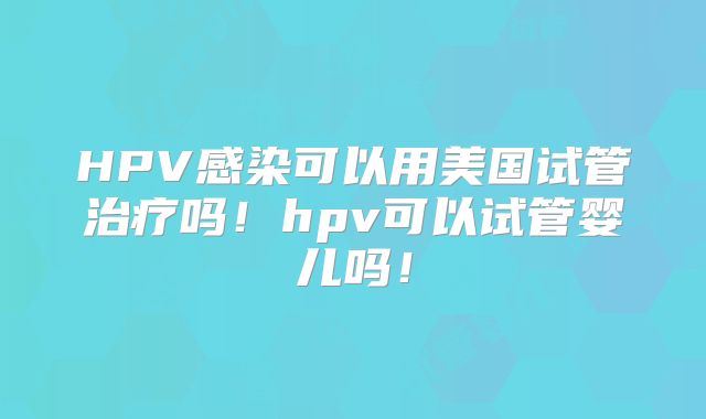 HPV感染可以用美国试管治疗吗！hpv可以试管婴儿吗！