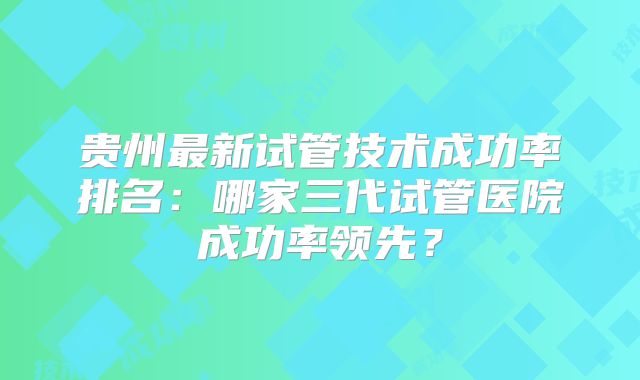 贵州最新试管技术成功率排名:哪家三代试管医院成功率领先?