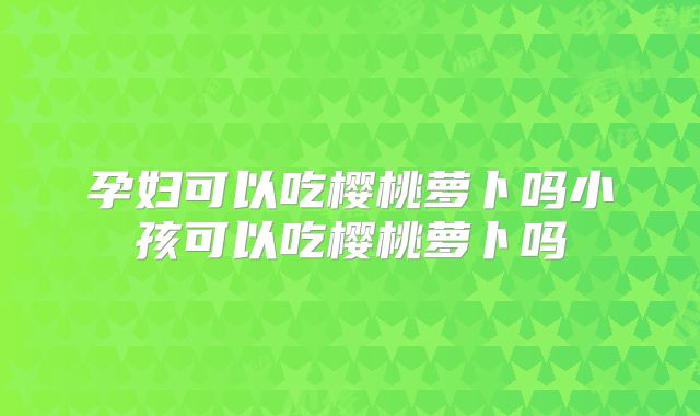 孕妇可以吃樱桃萝卜吗小孩可以吃樱桃萝卜吗