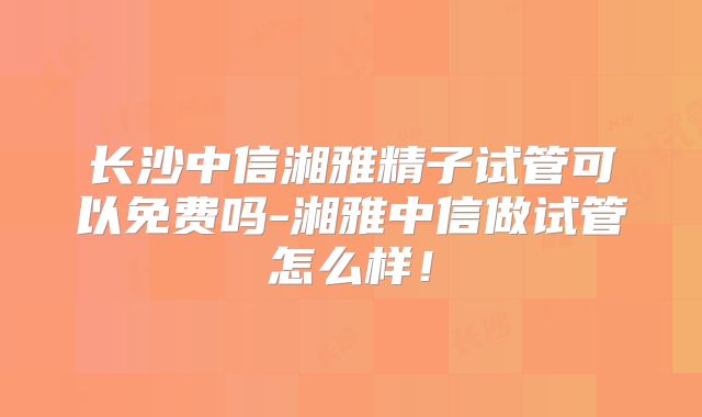 长沙中信湘雅精子试管可以免费吗-湘雅中信做试管怎么样!