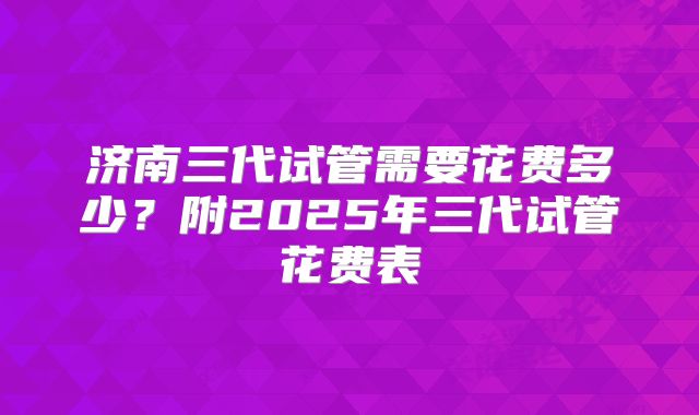 济南三代试管需要花费多少？附2025年三代试管花费表