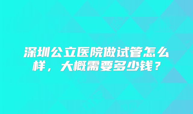 深圳公立医院做试管怎么样，大概需要多少钱？