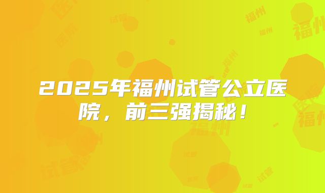 2025年福州试管公立医院，前三强揭秘！