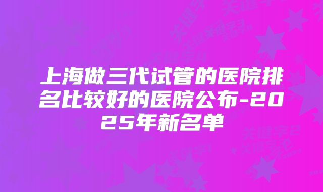 上海做三代试管的医院排名比较好的医院公布-2025年新名单