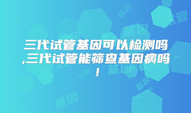 三代试管基因可以检测吗,三代试管能筛查基因病吗!