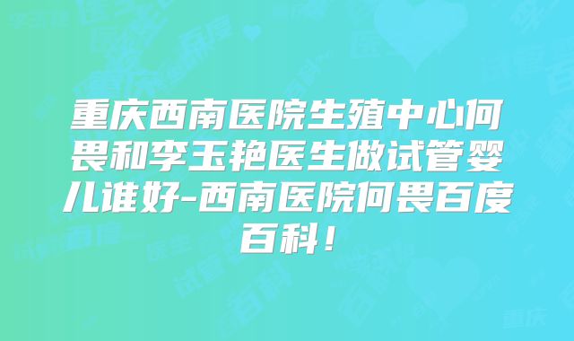 重庆西南医院生殖中心何畏和李玉艳医生做试管婴儿谁好-西南医院何畏百度百科！