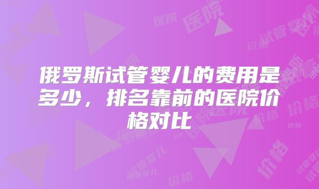 俄罗斯试管婴儿的费用是多少，排名靠前的医院价格对比