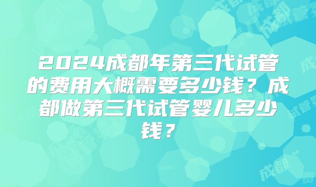 2024成都年第三代试管的费用大概需要多少钱?成都做第三代试管婴儿多少钱?