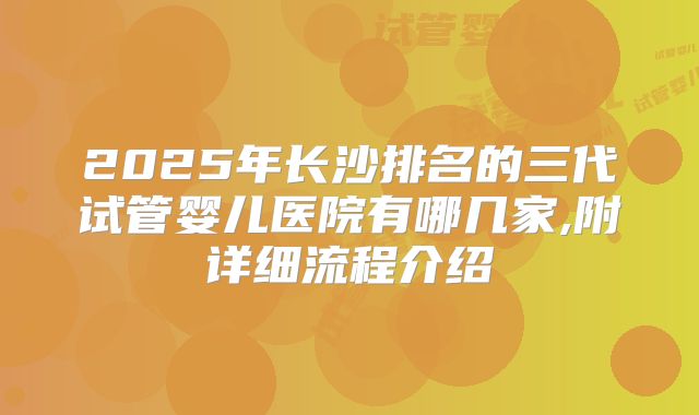 2025年长沙排名的三代试管婴儿医院有哪几家,附详细流程介绍
