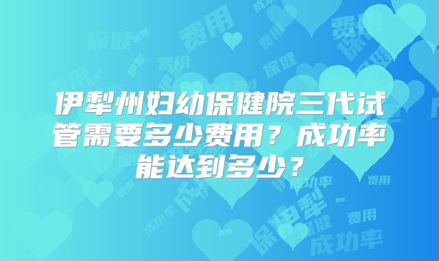 伊犁州妇幼保健院三代试管需要多少费用？成功率能达到多少？
