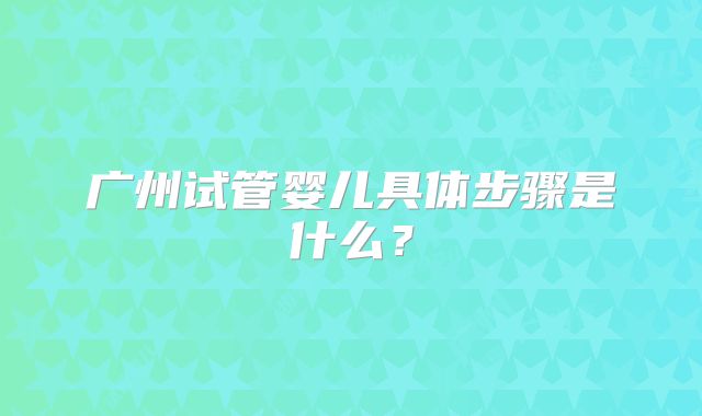广州试管婴儿具体步骤是什么？