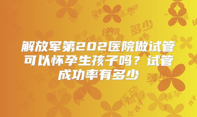 解放军第202医院做试管可以怀孕生孩子吗?试管成功率有多少