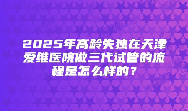 2025年高龄失独在天津爱维医院做三代试管的流程是怎么样的?