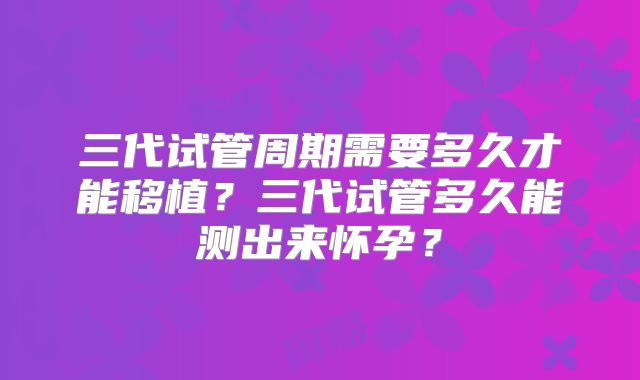三代试管周期需要多久才能移植？三代试管多久能测出来怀孕？