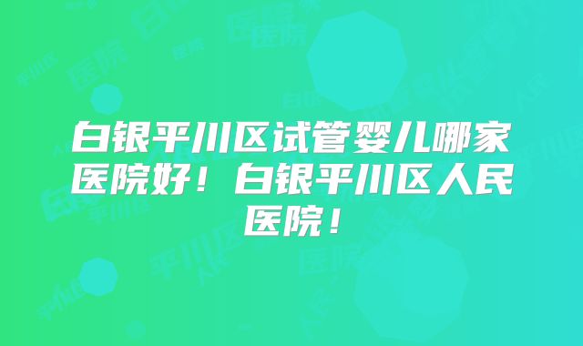白银平川区试管婴儿哪家医院好！白银平川区人民医院！