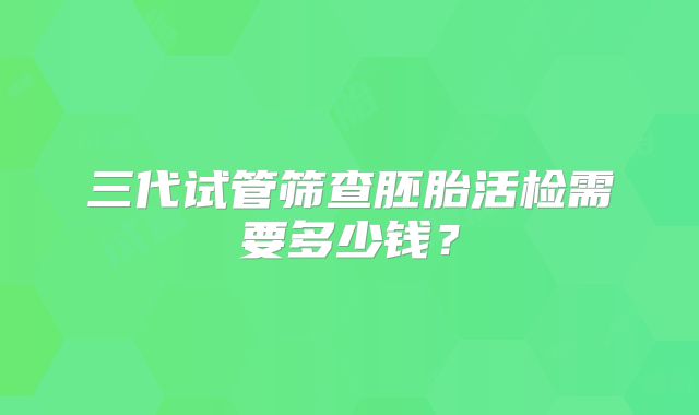三代试管筛查胚胎活检需要多少钱?