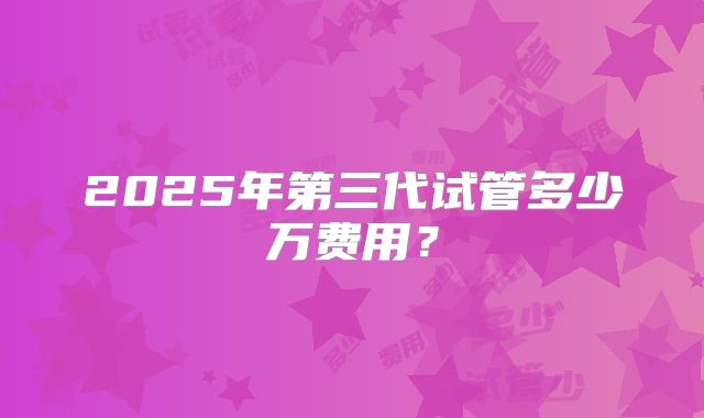 2025年第三代试管多少万费用?