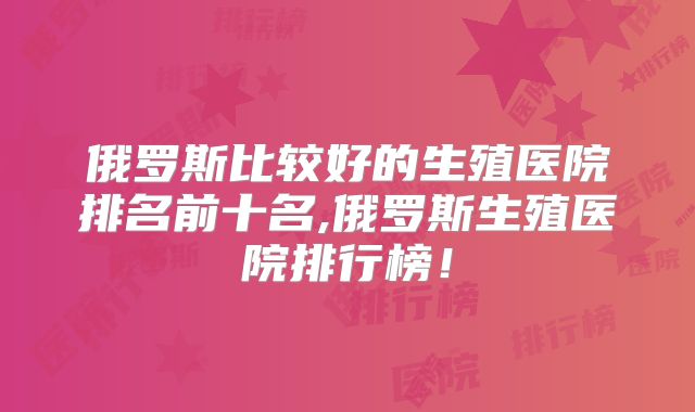 俄罗斯比较好的生殖医院排名前十名,俄罗斯生殖医院排行榜!