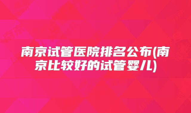 南京试管医院排名公布(南京比较好的试管婴儿)