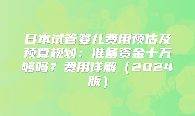 日本试管婴儿费用预估及预算规划:准备资金十万够吗?费用详解(2024版)
