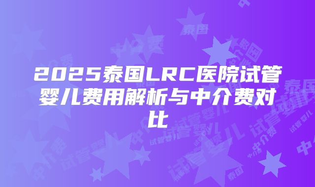 2025泰国LRC医院试管婴儿费用解析与中介费对比