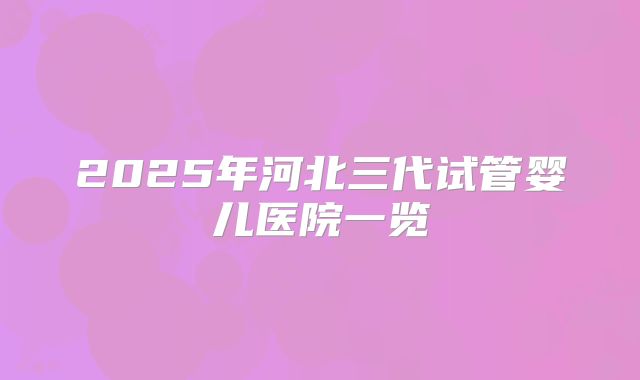 2025年河北三代试管婴儿医院一览