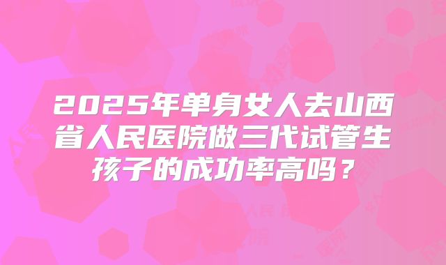 2025年单身女人去山西省人民医院做三代试管生孩子的成功率高吗?