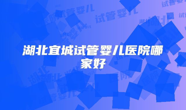 湖北宜城试管婴儿医院哪家好