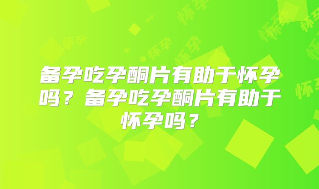 备孕吃孕酮片有助于怀孕吗？备孕吃孕酮片有助于怀孕吗？