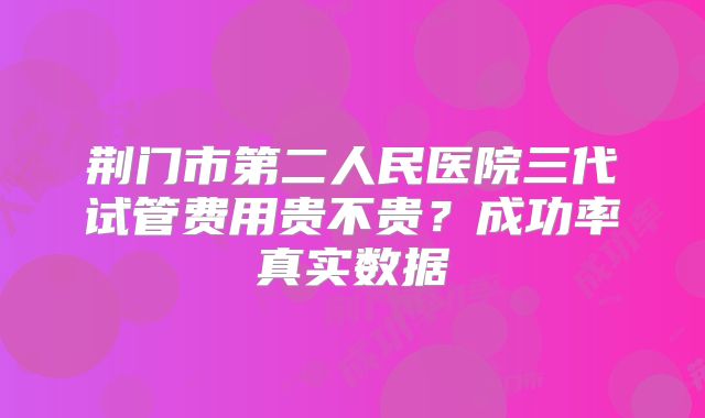 荆门市第二人民医院三代试管费用贵不贵？成功率真实数据